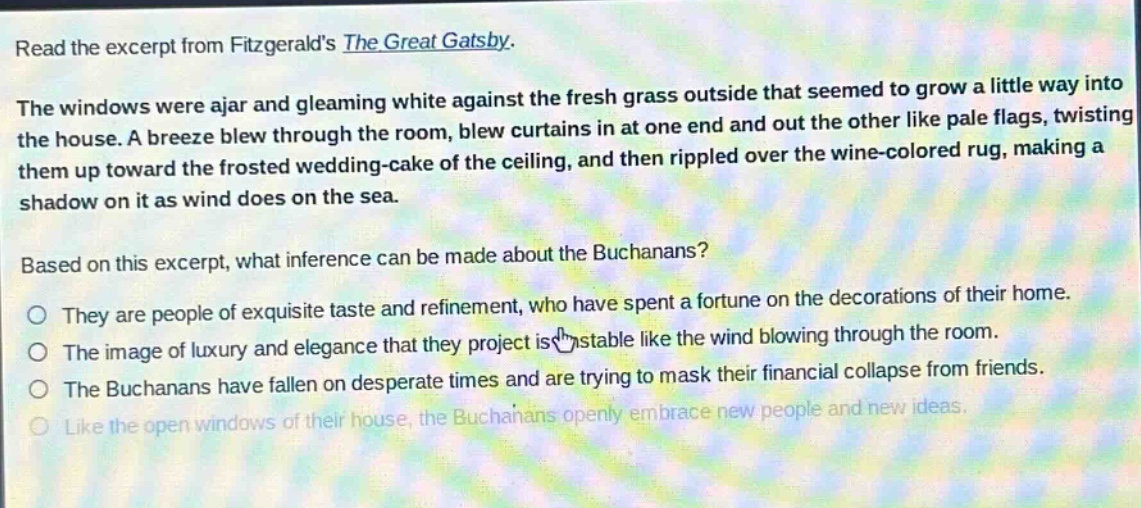 read the excerpt from fitzgeralds the great gatsby. the windows were ajar and gleaming white against the fresh grass outside that seemed to grow a little way into the house. a breeze blew through the room, blew curtains in at one end and out the other like pale flags, twisting them up toward the frosted wedding - cake of the ceiling, and then rippled over the wine - colored rug, making a shadow on it as wind does on the sea. based on this excerpt, what inference can be made about the buchanans? they are people of exquisite taste and refinement, who have spent a fortune on the decorations of their home. the image of luxury and elegance that they project is unstable like the wind blowing through the room. the buchanans have fallen on desperate times and are trying to mask their financial collapse from friends. like the open windows of their house, the buchanans openly embrace new people and new ideas.