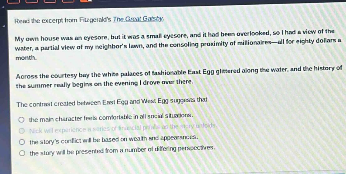 read the excerpt from fitzgeralds the great gatsby. my own house was an eyesore, but it was a small eyesore, and it had been overlooked, so i had a view of the water, a partial view of my neighbors lawn, and the consoling proximity of millionaires—all for eighty dollars a month. across the courtesy bay the white palaces of fashionable east egg glittered along the water, and the history of the summer really begins on the evening i drove over there. the contrast created between east egg and west egg suggests that the main character feels comfortable in all social situations. nick will experience a series of financial pitfalls as the story unfolds. the storys conflict will be based on wealth and appearances. the story will be presented from a number of differing perspectives.