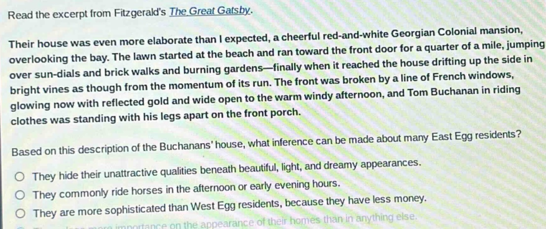 read the excerpt from fitzgeralds the great gatsby. their house was even more elaborate than i expected, a cheerful red - and - white georgian colonial mansion, overlooking the bay. the lawn started at the beach and ran toward the front door for a quarter of a mile, jumping over sun - dials and brick walks and burning gardens—finally when it reached the house drifting up the side in bright vines as though from the momentum of its run. the front was broken by a line of french windows, glowing now with reflected gold and wide open to the warm windy afternoon, and tom buchanan in riding clothes was standing with his legs apart on the front porch. based on this description of the buchanans house, what inference can be made about many east egg residents? they hide their unattractive qualities beneath beautiful, light, and dreamy appearances. they commonly ride horses in the afternoon or early evening hours. they are more sophisticated than west egg residents, because they have less money. they place more importance on the appearance of their homes than in anything else.