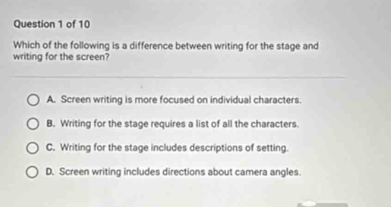 question 1 of 10 which of the following is a difference between writing for the stage and writing for the screen? a. screen writing is more focused on individual characters. b. writing for the stage requires a list of all the characters. c. writing for the stage includes descriptions of setting. d. screen writing includes directions about camera angles.