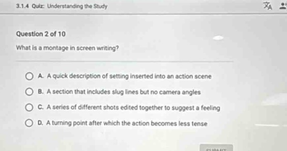3.1.4 quiz: understanding the study\nquestion 2 of 10\nwhat is a montage in screen writing?\na. a quick description of setting inserted into an action scene\nb. a section that includes slug lines but no camera angles\nc. a series of different shots edited together to suggest a feeling\nd. a turning point after which the action becomes less tense