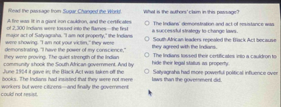 read the passage from sugar changed the world. a fire was lit in a giant iron cauldron, and the certificates of 2,300 indians were tossed into the flames - the first major act of satyagraha. \i am not property,\ the indians were showing. \i am not your victim,\ they were demonstrating. \i have the power of my conscience,\ they were proving. the quiet strength of the indian community shook the south african government. and by june 1914 it gave in; the black act was taken off the books. the indians had insisted that they were not mere workers but were citizens - and finally the government could not resist. what is the authors claim in this passage? the indians demonstration and act of resistance was a successful strategy to change laws. south african leaders repealed the black act because they agreed with the indians. the indians tossed their certificates into a cauldron to hide their legal status as property. satyagraha had more powerful political influence over laws than the government did.
