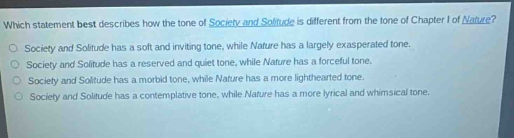which statement best describes how the tone of society and solitude is different from the tone of chapter i of nature? society and solitude has a soft and inviting tone, while nature has a largely exasperated tone. society and solitude has a reserved and quiet tone, while nature has a forceful tone. society and solitude has a morbid tone, while nature has a more lighthearted tone. society and solitude has a contemplative tone, while nature has a more lyrical and whimsical tone.