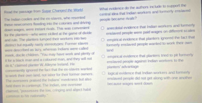 read the passage from sugar changed the world. the indian coolies and the ex - slaves, who resented these newcomers flooding into the colonies and driving down wages, were instant rivals. this was convenient for the planters—who were skilled at the game of divide and rule. the planters lumped their workers into two distinct but equally nasty stereotypes: former slaves were described as lazy, whereas indians were called meek, docile children. “you may have work and plenty of it for a black man and a coloured man, and they will not do it,” claimed planter w. alleyne ireland. he conveniently ignored the fact that the ex - slaves wanted to work their own land, not labor for their former owners. the overseers praised the indians’ meekness but also held them in contempt. the indian, one overseer claimed, “possesses the low, cringing and abject habit common to his nationality.” what evidence do the authors include to support the central idea that indian workers and formerly enslaved people became rivals? anecdotal evidence that indian workers and formerly enslaved people were paid wages on different scales empirical evidence that planters ignored the fact that formerly enslaved people wanted to work their own land empirical evidence that planters tried to pit formerly enslaved people against indian workers to the planters’ advantage logical evidence that indian workers and formerly enslaved people did not get along with one another because wages went down