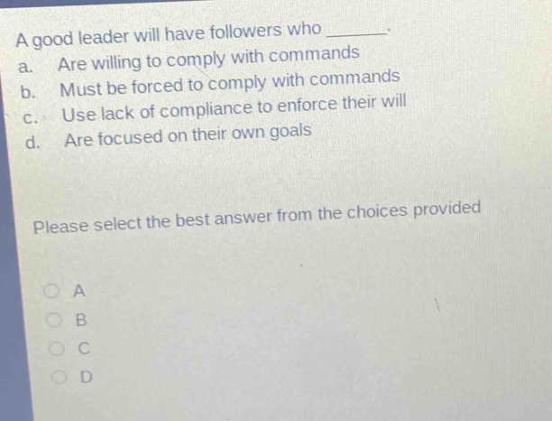 a good leader will have followers who _. a. are willing to comply with commands b. must be forced to comply with commands c. use lack of compliance to enforce their will d. are focused on their own goals please select the best answer from the choices provided a b c d