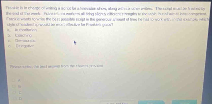 frankie is in charge of writing a script for a television show, along with six other writers. the script must be finished by the end of the week. frankies co - workers all bring slightly different strengths to the table, but all are at least competent. frankie wants to write the best possible script in the generous amount of time he has to work with. in this example, which style of leadership would be most effective for frankies goals? a. authoritarian b. coaching c. democratic d. delegative please select the best answer from the choices provided