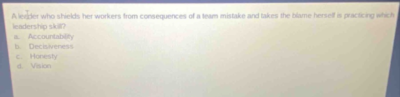 a leader who shields her workers from consequences of a team mistake and takes the blame herself is practicing which leadership skill? a. accountability b. decisiveness c. honesty d. vision