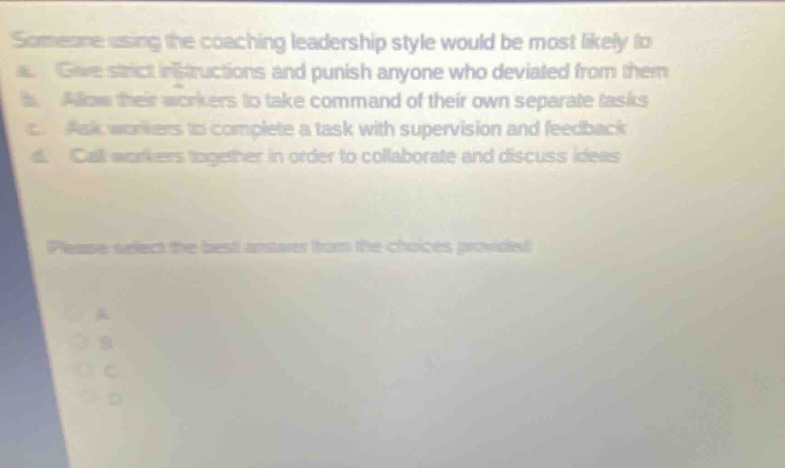someone using the coaching leadership style would be most likely to: a. give strict instructions and punish anyone who deviated from them b. allow their workers to take command of their own separate tasks c. ask workers to complete a task with supervision and feedback d. call workers together in order to collaborate and discuss ideas please select the best answer from the choices provided