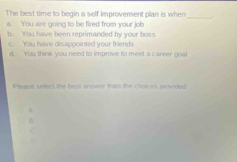 the best time to begin a self - improvement plan is when ________ a. you are going to be fired from your job b. you have been reprimanded by your boss c. you have disappointed your friends d. you think you need to improve to meet a career goal please select the best answer from the choices provided