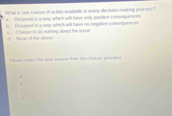 what is one course of action available in every decision - making process? a. respond in a way which will have only positive consequences b. respond in a way which will have no negative consequences c. choose to do nothing about the issue d. none of the above please select the best answer from the choices provided