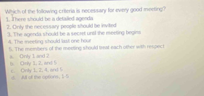 which of the following criteria is necessary for every good meeting? 1. there should be a detailed agenda 2. only the necessary people should be invited 3. the agenda should be a secret until the meeting begins 4. the meeting should last one hour 5. the members of the meeting should treat each other with respect a. only 1 and 2 b. only 1, 2, and 5 c. only 1, 2, 4, and 5 d. all of the options, 1 - 5