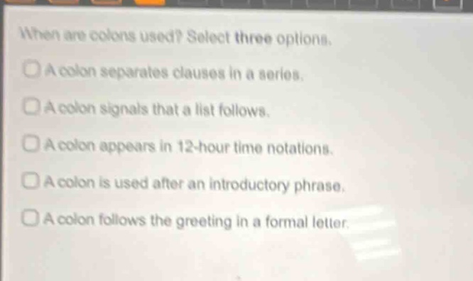 when are colons used? select three options. a colon separates clauses in a series. a colon signals that a list follows. a colon appears in 12 - hour time notations. a colon is used after an introductory phrase. a colon follows the greeting in a formal letter.