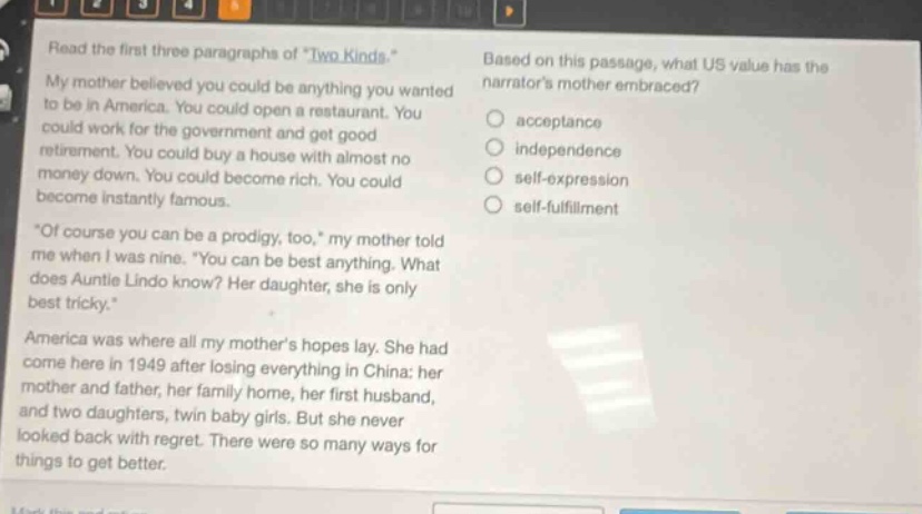 read the first three paragraphs of \two kinds.\ my mother believed you could be anything you wanted to be in america. you could open a restaurant. you could work for the government and get good retirement. you could buy a house with almost no money down. you could become rich. you could become instantly famous. \of course you can be a prodigy, too,\ my mother told me when i was nine. \you can be best anything. what does auntie lindo know? her daughter, she is only best tricky.\ america was where all my mothers hopes lay. she had come here in 1949 after losing everything in china: her mother and father, her family home, her first husband, and two daughters, twin baby girls. but she never looked back with regret. there were so many ways for things to get better. based on this passage, what us value has the narrators mother embraced? acceptance independence self - expression self - fulfillment