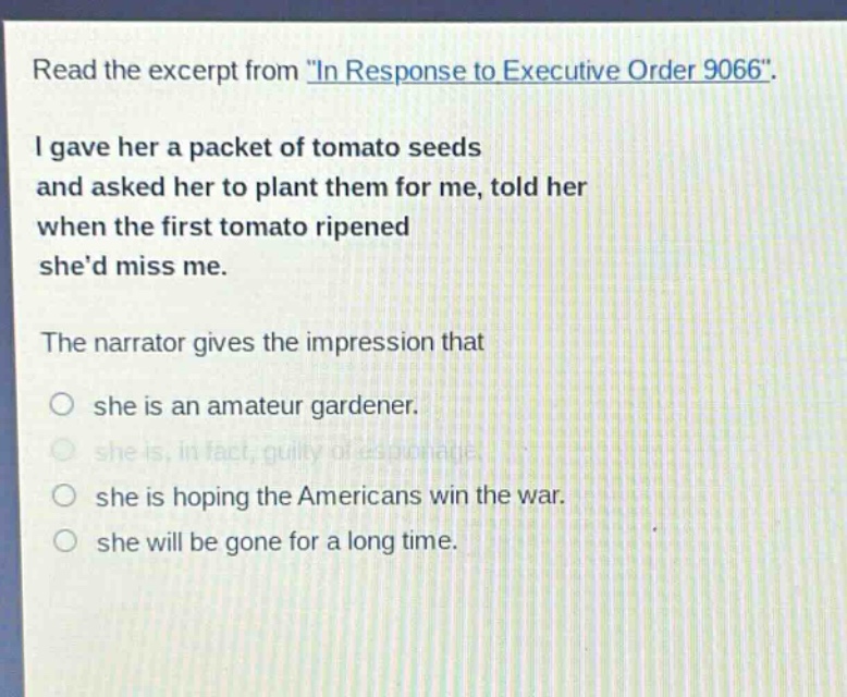 read the excerpt from \in response to executive order 9066\. i gave her a packet of tomato seeds and asked her to plant them for me, told her when the first tomato ripened shed miss me. the narrator gives the impression that she is an amateur gardener. she is, in fact, guilty of espionage. she is hoping the americans win the war. she will be gone for a long time.