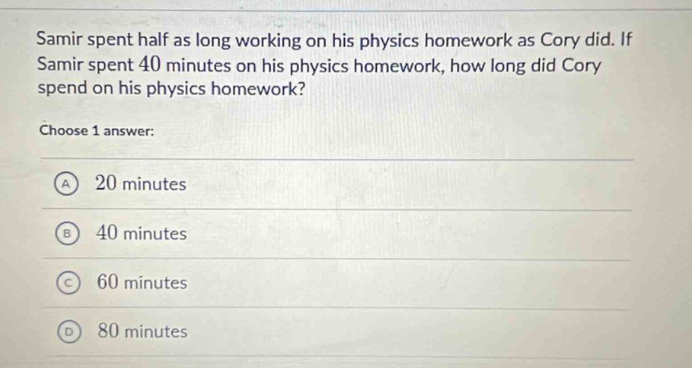 samir spent half as long working on his physics homework as cory did. if samir spent 40 minutes on his physics homework, how long did cory spend on his physics homework? choose 1 answer: a 20 minutes b 40 minutes c 60 minutes d 80 minutes