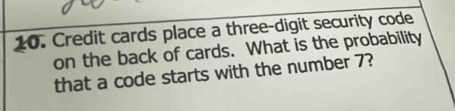 10. credit cards place a three - digit security code on the back of cards. what is the probability that a code starts with the number 7?