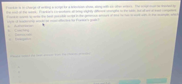 frankie is in charge of writing a script for a television show, along with six other writers. the script must be finished by the end of the week. frankies co - workers all bring slightly different strengths to the table, but all are at least competent. frankie wants to write the best possible script in the generous amount of time he has to work with. in this example, which style of leadership would be most effective for frankies goals? a. authoritarian b. coaching c. democratic d. delegative please select the best answer from the choices provided.