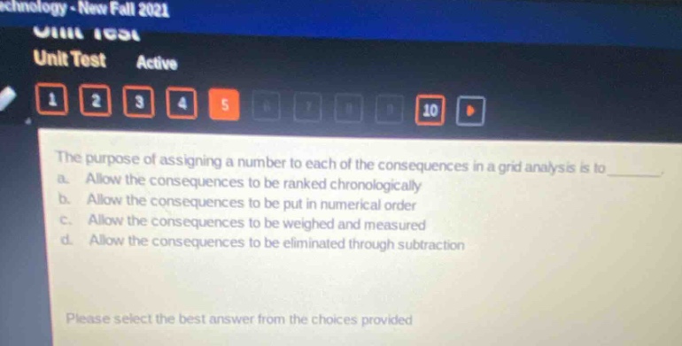 the purpose of assigning a number to each of the consequences in a grid analysis is to ________. a. allow the consequences to be ranked chronologically b. allow the consequences to be put in numerical order c. allow the consequences to be weighed and measured d. allow the consequences to be eliminated through subtraction please select the best answer from the choices provided