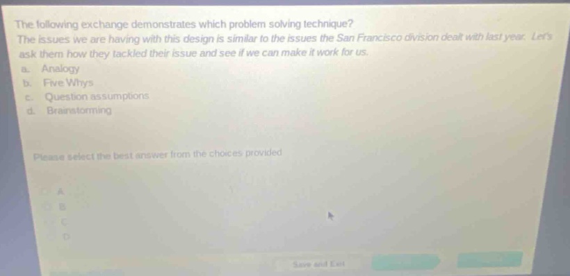 the following exchange demonstrates which problem - solving technique? the issues we are having with this design is similar to the issues the san francisco division dealt with last year. lets ask them how they tackled their issue and see if we can make it work for us. a. analogy b. five whys c. question assumptions d. brainstorming please select the best answer from the choices provided.