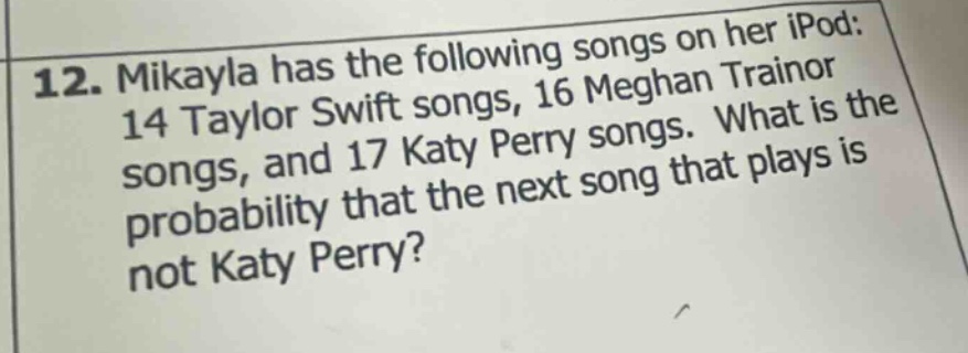 12. mikayla has the following songs on her ipod: 14 taylor swift songs, 16 meghan trainor songs, and 17 katy perry songs. what is the probability that the next song that plays is not katy perry?