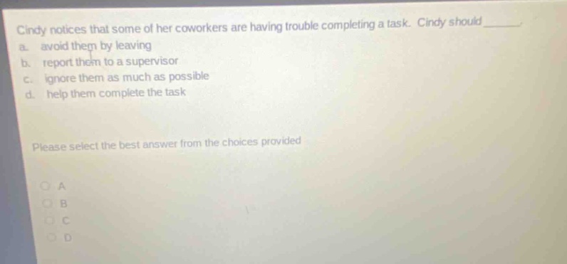 cindy notices that some of her coworkers are having trouble completing a task. cindy should____ a. avoid them by leaving b. report them to a supervisor c. ignore them as much as possible d. help them complete the task please select the best answer from the choices provided
