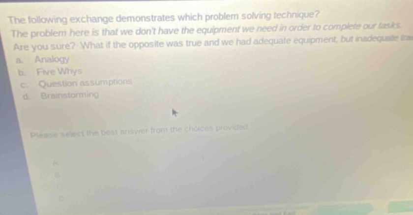 the following exchange demonstrates which problem solving technique? the problem here is that we dont have the equipment we need in order to complete our tasks. are you sure? what if the opposite was true and we had adequate equipment, but inadequate a. analogy b. five whys c. question assumptions d brainstorming please select the best answer from the choices provided