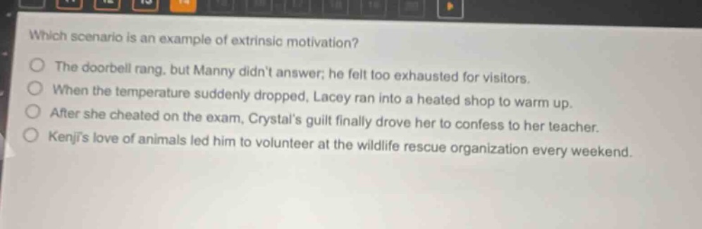 which scenario is an example of extrinsic motivation? the doorbell rang, but manny didnt answer; he felt too exhausted for visitors. when the temperature suddenly dropped, lacey ran into a heated shop to warm up. after she cheated on the exam, crystals guilt finally drove her to confess to her teacher. kenjis love of animals led him to volunteer at the wildlife rescue organization every weekend.