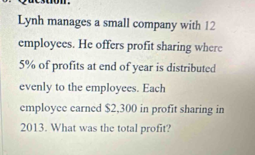 lynh manages a small company with 12 employees. he offers profit sharing where 5% of profits at end of year is distributed evenly to the employees. each employee earned $2,300 in profit sharing in 2013. what was the total profit?