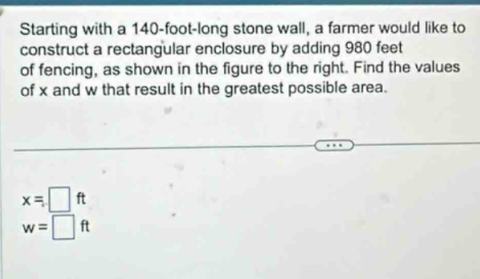 starting with a 140 - foot - long stone wall, a farmer would like to construct a rectangular enclosure by adding 980 feet of fencing, as shown in the figure to the right. find the values of x and w that result in the greatest possible area. x = ft w = ft