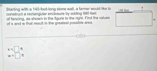 starting with a 140 - foot - long stone wall, a farmer would like to construct a rectangular enclosure by adding 980 feet of fencing, as shown in the figure to the right. find the values of x and w that result in the greatest possible area. x = ft w = ft