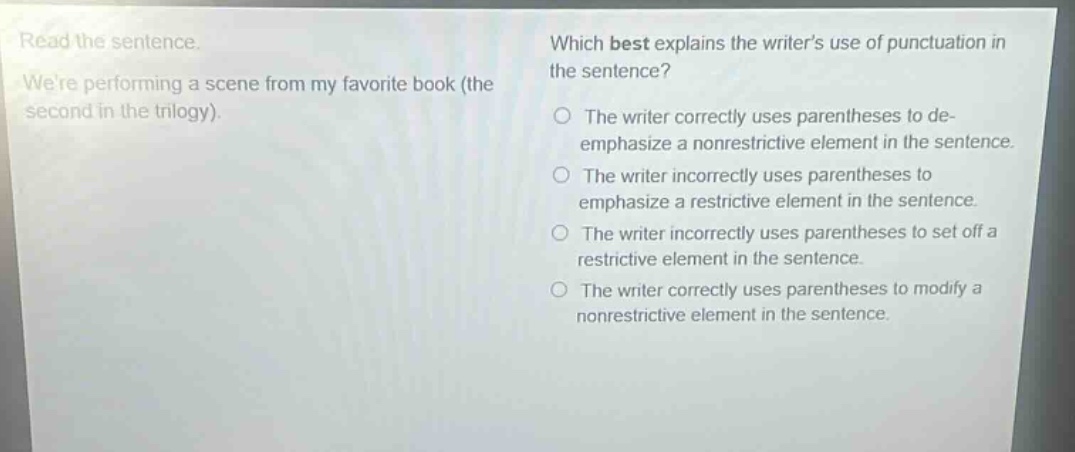 read the sentence. were performing a scene from my favorite book (the second in the trilogy). which best explains the writers use of punctuation in the sentence? the writer correctly uses parentheses to de - emphasize a nonrestrictive element in the sentence. the writer incorrectly uses parentheses to emphasize a restrictive element in the sentence. the writer incorrectly uses parentheses to set off a restrictive element in the sentence. the writer correctly uses parentheses to modify a nonrestrictive element in the sentence.