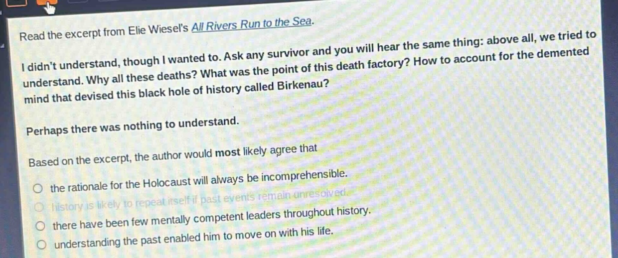 read the excerpt from elie wiesels all rivers run to the sea. i didnt understand, though i wanted to. ask any survivor and you will hear the same thing: above all, we tried to understand. why all these deaths? what was the point of this death factory? how to account for the demented mind that devised this black hole of history called birkenau? perhaps there was nothing to understand. based on the excerpt, the author would most likely agree that the rationale for the holocaust will always be incomprehensible. history is likely to repeat itself if past events remain unresolved. there have been few mentally competent leaders throughout history. understanding the past enabled him to move on with his life.