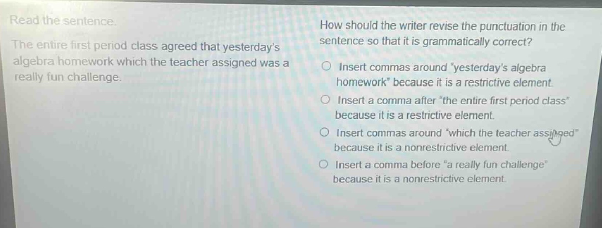 read the sentence. the entire first period class agreed that yesterdays algebra homework which the teacher assigned was a really fun challenge. how should the writer revise the punctuation in the sentence so that it is grammatically correct? insert commas around yesterdays algebra homework because it is a restrictive element. insert a comma after the entire first period class because it is a restrictive element. insert commas around which the teacher assigned because it is a nonrestrictive element. insert a comma before a really fun challenge because it is a nonrestrictive element.