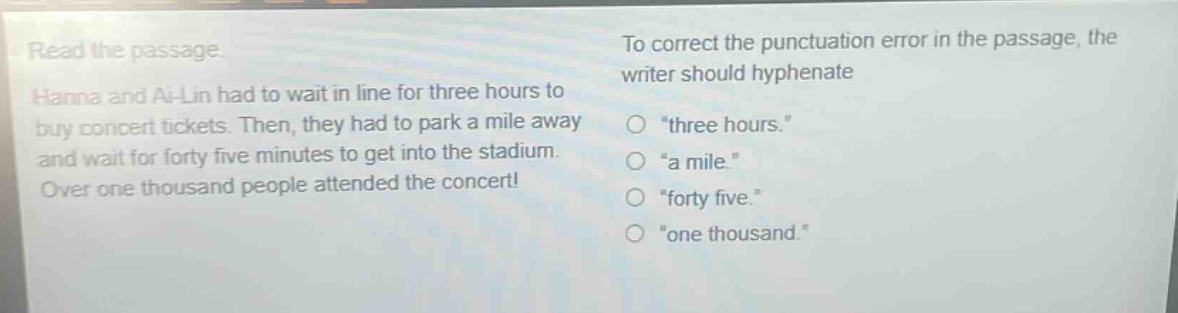 read the passage. hanna and ai - lin had to wait in line for three hours to buy concert tickets. then, they had to park a mile away and wait for forty five minutes to get into the stadium. over one thousand people attended the concert! to correct the punctuation error in the passage, the writer should hyphenate \three hours.\ \a mile.\ \forty five.\ \one thousand.\