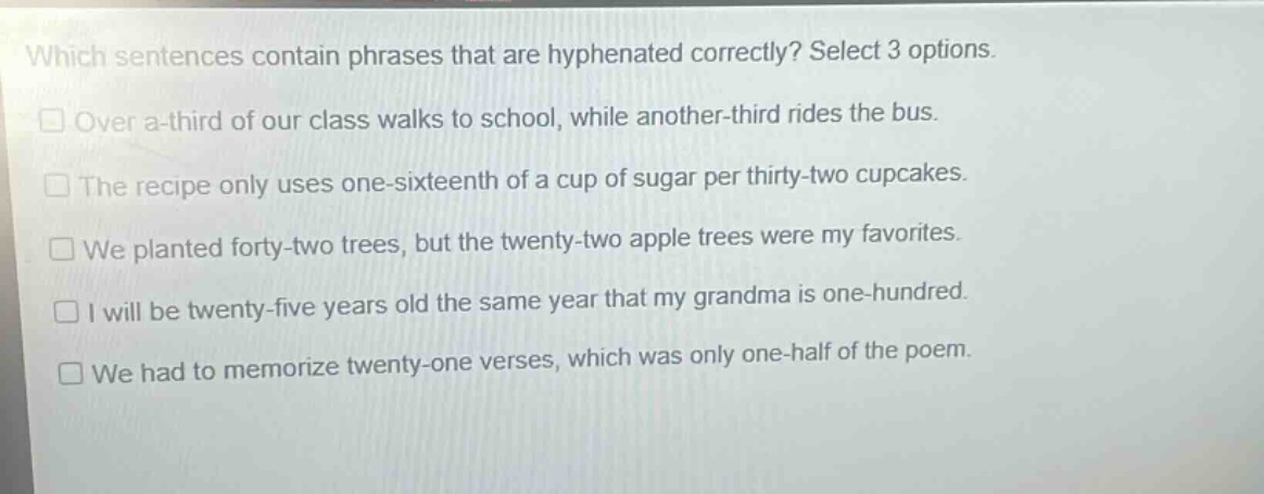 which sentences contain phrases that are hyphenated correctly? select 3 options. over a-third of our class walks to school, while another-third rides the bus. the recipe only uses one-sixteenth of a cup of sugar per thirty-two cupcakes. we planted forty-two trees, but the twenty-two apple trees were my favorites. i will be twenty-five years old the same year that my grandma is one-hundred. we had to memorize twenty-one verses, which was only one-half of the poem.