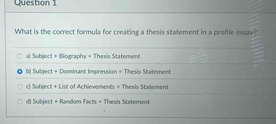 question 1\nwhat is the correct formula for creating a thesis statement in a profile essay?\n a) subject + biography = thesis statement\n b) subject + dominant impression = thesis statement\n c) subject + list of achievements = thesis statement\n d) subject + random facts = thesis statement