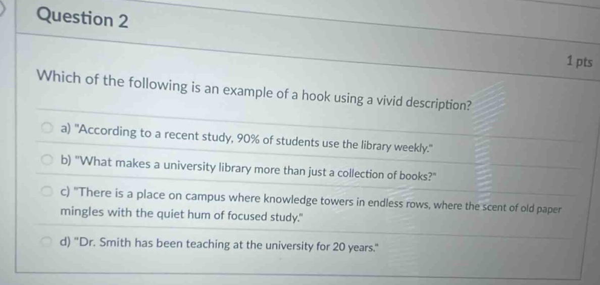 question 2\n1 pts\nwhich of the following is an example of a hook using a vivid description?\na) \according to a recent study, 90% of students use the library weekly.\\nb) \what makes a university library more than just a collection of books?\\nc) \there is a place on campus where knowledge towers in endless rows, where the scent of old paper mingles with the quiet hum of focused study.\\nd) \dr. smith has been teaching at the university for 20 years.\