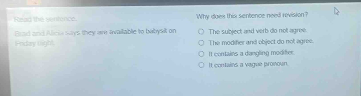 read the sentence. brad and alicia says they are available to babysit on friday night. why does this sentence need revision? the subject and verb do not agree. the modifier and object do not agree. it contains a dangling modifier. it contains a vague pronoun.