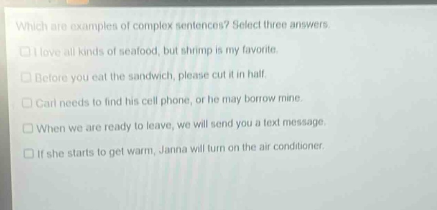 which are examples of complex sentences? select three answers. i love all kinds of seafood, but shrimp is my favorite. before you eat the sandwich, please cut it in half. carl needs to find his cell phone, or he may borrow mine. when we are ready to leave, we will send you a text message. if she starts to get warm, janna will turn on the air conditioner.