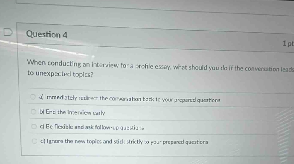 question 4\n1 pt\nwhen conducting an interview for a profile essay, what should you do if the conversation leads to unexpected topics?\n\na) immediately redirect the conversation back to your prepared questions\nb) end the interview early\nc) be flexible and ask follow - up questions\nd) ignore the new topics and stick strictly to your prepared questions