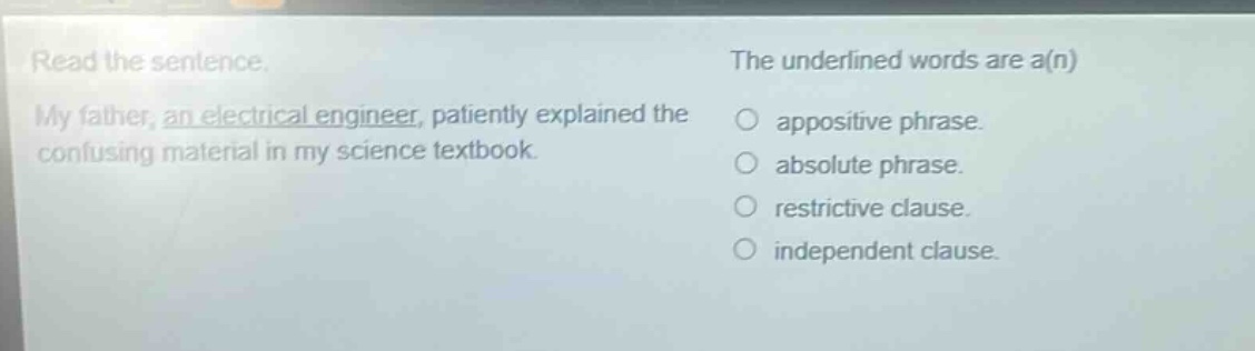read the sentence. my father, an electrical engineer, patiently explained the confusing material in my science textbook. the underlined words are a(n) appositive phrase. absolute phrase. restrictive clause. independent clause.