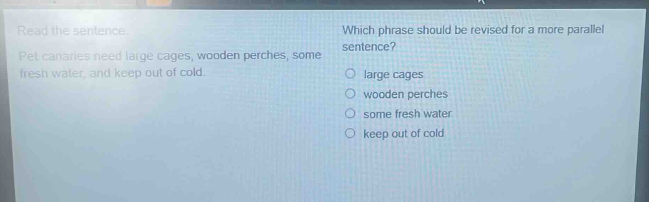 read the sentence. pet canaries need large cages, wooden perches, some fresh water, and keep out of cold. which phrase should be revised for a more parallel sentence? large cages wooden perches some fresh water keep out of cold
