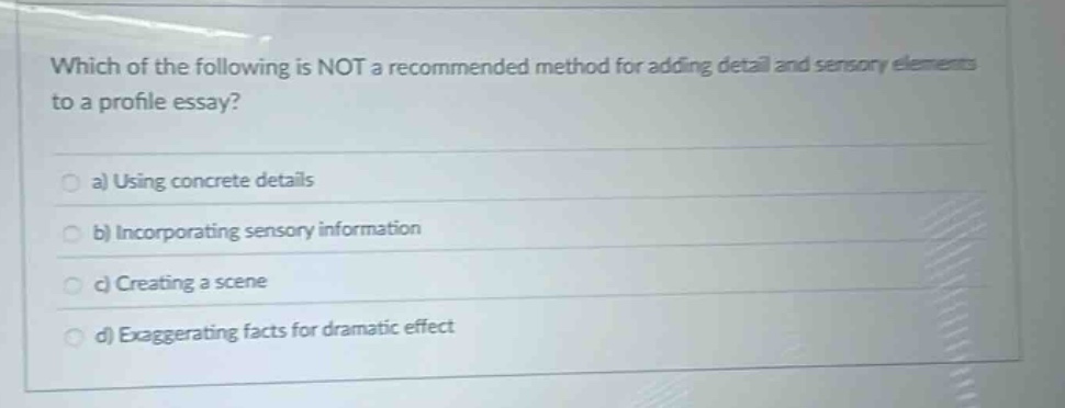 which of the following is not a recommended method for adding detail and sensory elements to a profile essay?\n a) using concrete details\n b) incorporating sensory information\n c) creating a scene\n d) exaggerating facts for dramatic effect