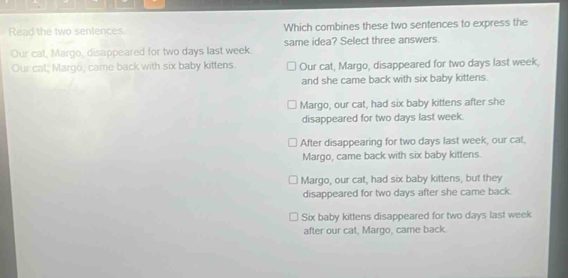 read the two sentences. our cat, margo, disappeared for two days last week. our cat, margo, came back with six baby kittens. which combines these two sentences to express the same idea? select three answers. □ our cat, margo, disappeared for two days last week, and she came back with six baby kittens. □ margo, our cat, had six baby kittens after she disappeared for two days last week. □ after disappearing for two days last week, our cat, margo, came back with six baby kittens. □ margo, our cat, had six baby kittens, but they disappeared for two days after she came back. □ six baby kittens disappeared for two days last week after our cat, margo, came back.