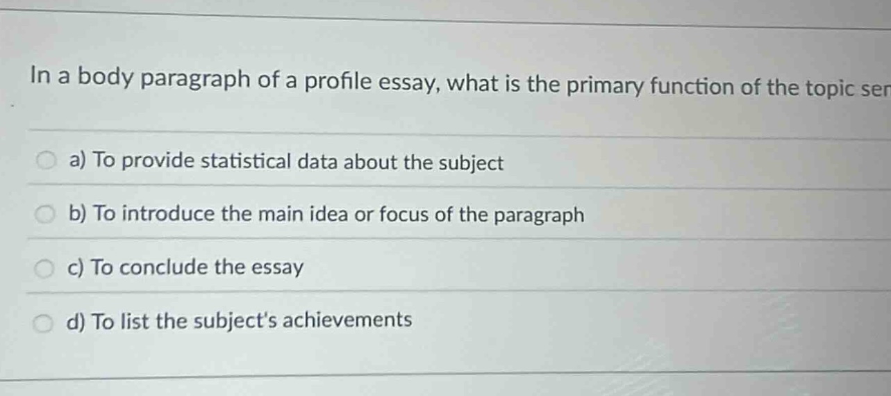 in a body paragraph of a profile essay, what is the primary function of the topic ser a) to provide statistical data about the subject b) to introduce the main idea or focus of the paragraph c) to conclude the essay d) to list the subjects achievements