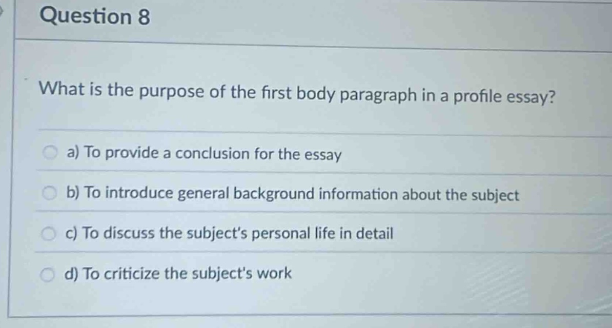question 8\nwhat is the purpose of the first body paragraph in a profile essay?\n a) to provide a conclusion for the essay\n b) to introduce general background information about the subject\n c) to discuss the subjects personal life in detail\n d) to criticize the subjects work