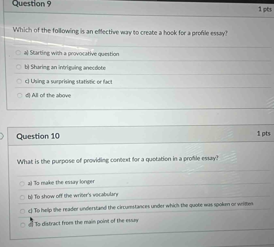 question 9 1 pts which of the following is an effective way to create a hook for a profile essay? a) starting with a provocative question b) sharing an intriguing anecdote c) using a surprising statistic or fact d) all of the above question 10 1 pts what is the purpose of providing context for a quotation in a profile essay? a) to make the essay longer b) to show off the writers vocabulary c) to help the reader understand the circumstances under which the quote was spoken or written d) to distract from the main point of the essay