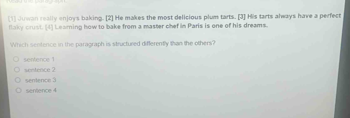 read the paragraph.\n1 juwan really enjoys baking. 2 he makes the most delicious plum tarts. 3 his tarts always have a perfect flaky crust. 4 learning how to bake from a master chef in paris is one of his dreams.\nwhich sentence in the paragraph is structured differently than the others?\no sentence 1\no sentence 2\no sentence 3\no sentence 4