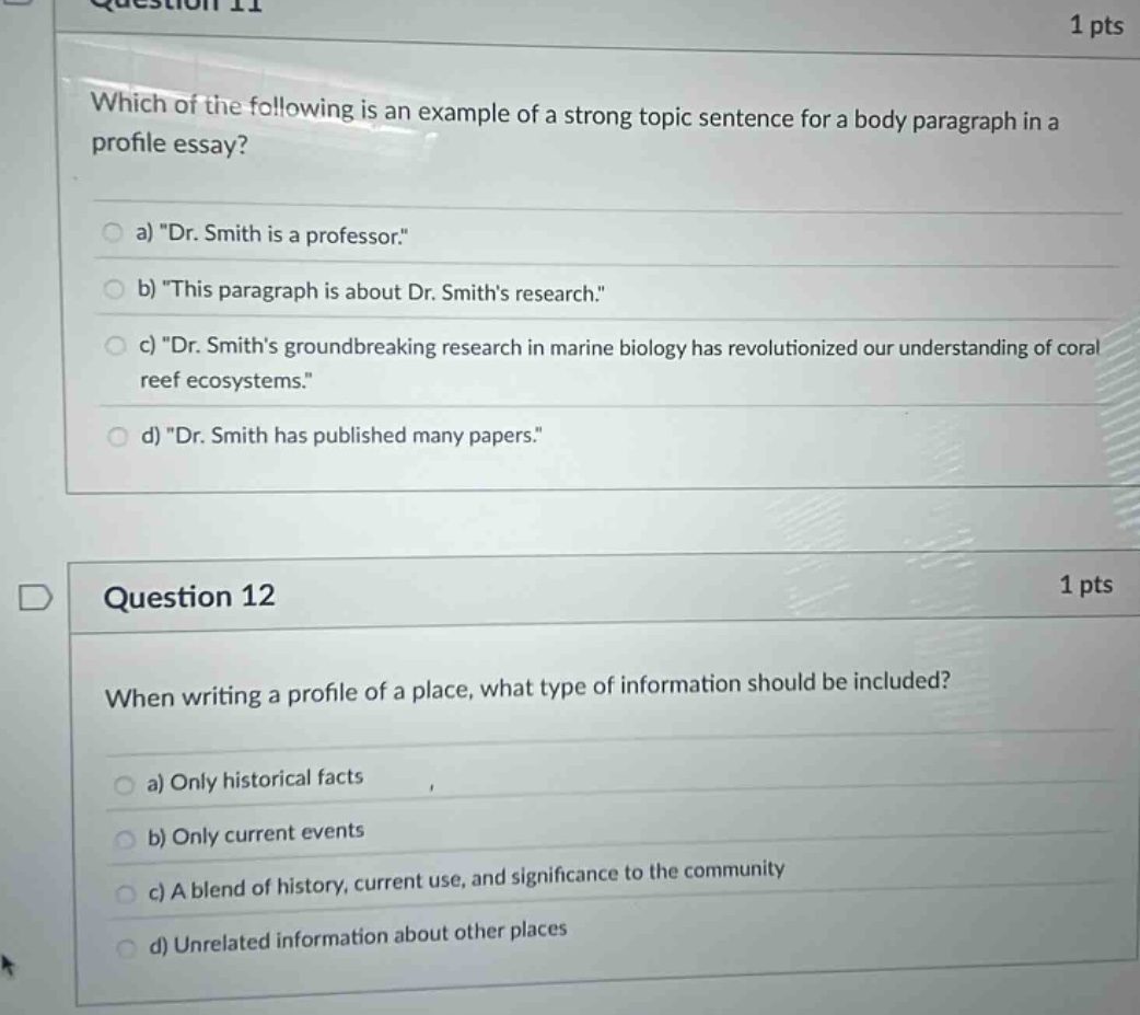 question 11 1 pts which of the following is an example of a strong topic sentence for a body paragraph in a profile essay? a) \dr. smith is a professor.\ b) \this paragraph is about dr. smiths research.\ c) \dr. smiths groundbreaking research in marine biology has revolutionized our understanding of coral reef ecosystems.\ d) \dr. smith has published many papers.\ question 12 1 pts when writing a profile of a place, what type of information should be included? a) only historical facts b) only current events c) a blend of history, current use, and significance to the community d) unrelated information about other places