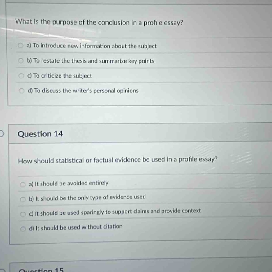 what is the purpose of the conclusion in a profile essay? a) to introduce new information about the subject b) to restate the thesis and summarize key points c) to criticize the subject d) to discuss the writers personal opinions question 14 how should statistical or factual evidence be used in a profile essay? a) it should be avoided entirely b) it should be the only type of evidence used c) it should be used sparingly to support claims and provide context d) it should be used without citation